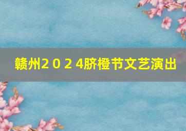 赣州2 0 2 4脐橙节文艺演出